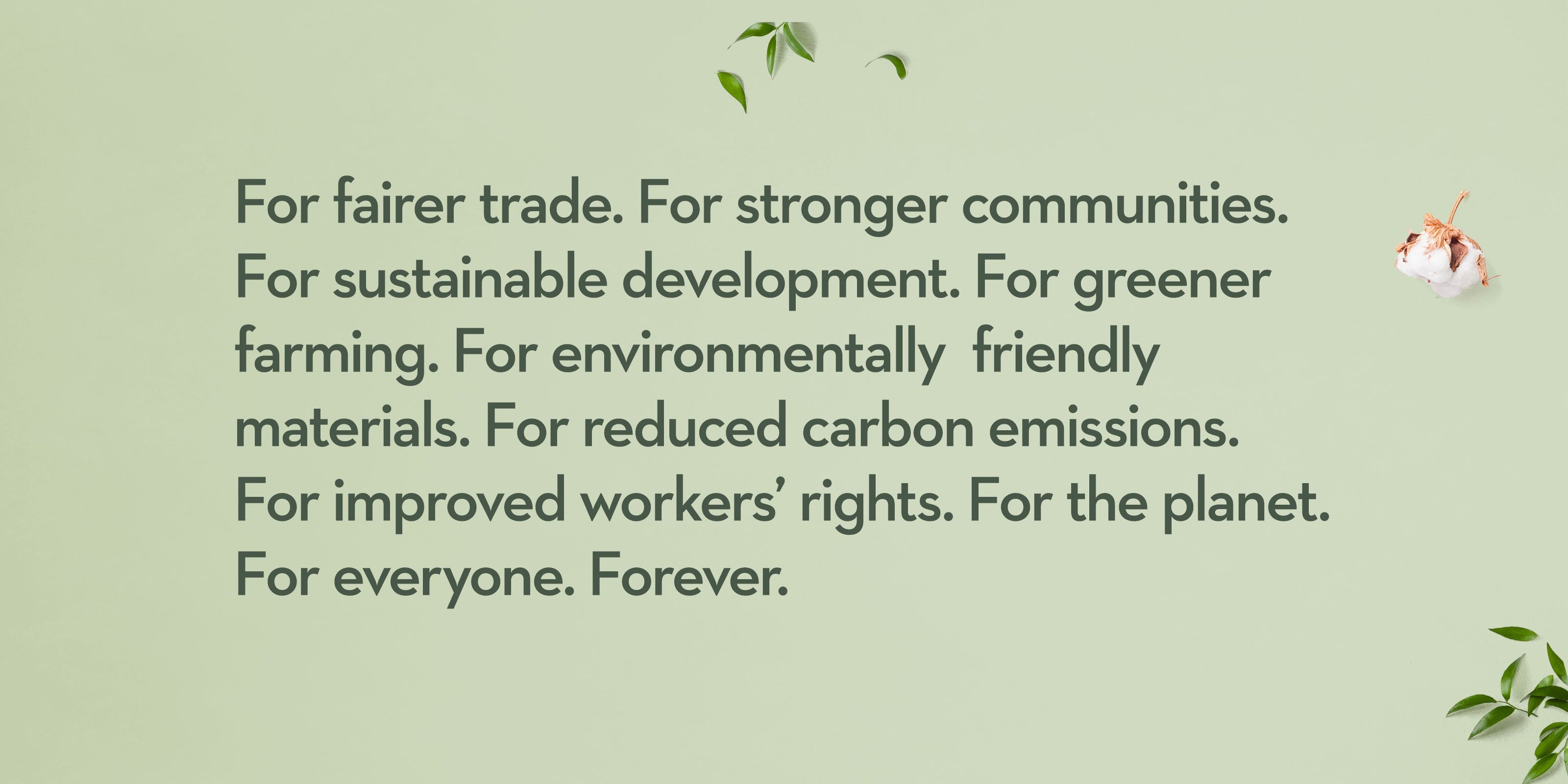 For fairer trade. For stronger communities. For sustainable development. For greener farming. For environmentally friendly materials. For reduced carbon emissions. For improved workers' rights. For the planet. For everyone. Forever.